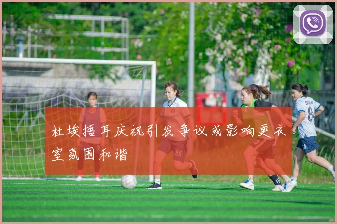 杜埃捂耳庆祝引发争议或影响更衣室氛围和谐