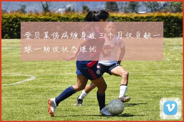 登贝莱伤病缠身近三个月仅贡献一球一助攻状态堪忧
