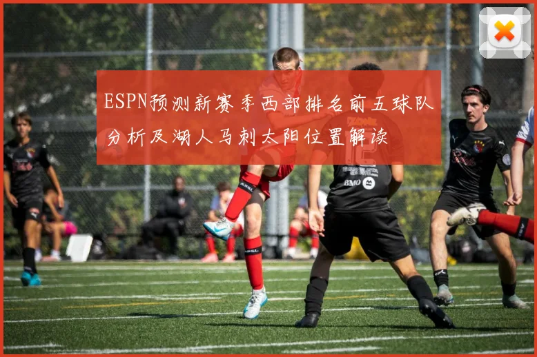 ESPN预测新赛季西部排名前五球队分析及湖人马刺太阳位置解读