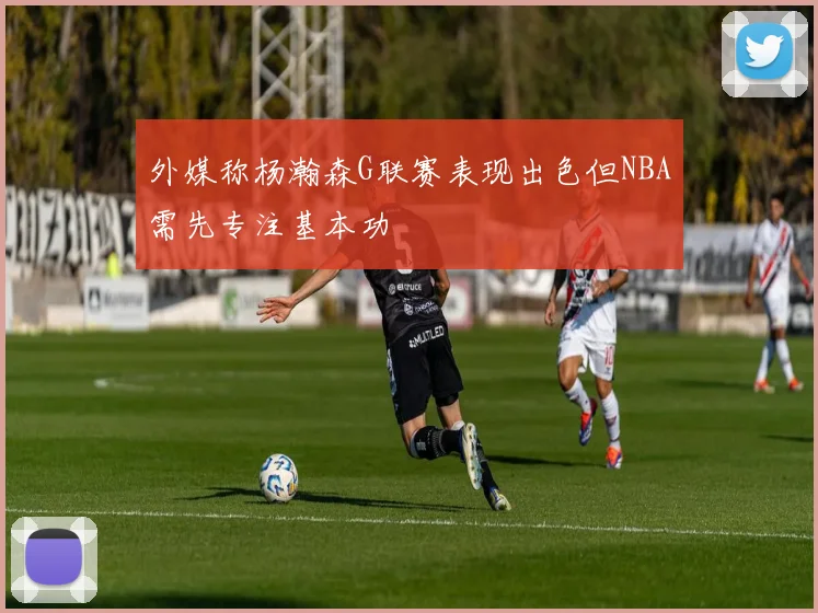 外媒称杨瀚森G联赛表现出色但NBA需先专注基本功
