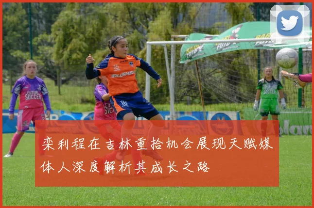 栾利程在吉林重拾机会展现天赋媒体人深度解析其成长之路