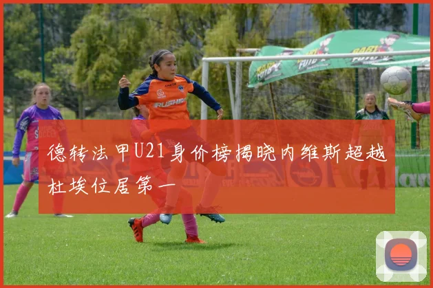 德转法甲U21身价榜揭晓内维斯超越杜埃位居第一