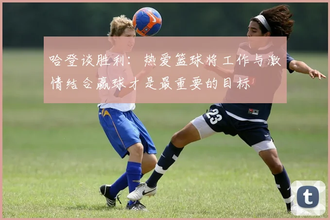 哈登谈胜利：热爱篮球将工作与激情结合赢球才是最重要的目标