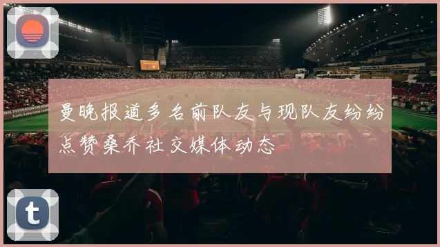 曼晚报道多名前队友与现队友纷纷点赞桑乔社交媒体动态