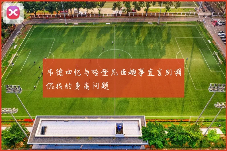 韦德回忆与哈登见面趣事直言别调侃我的身高问题