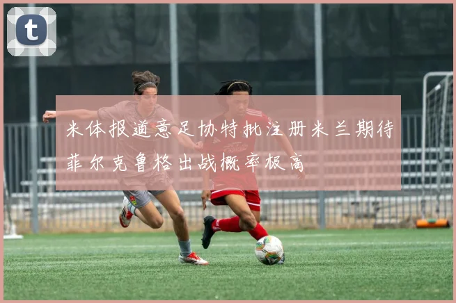 米体报道意足协特批注册米兰期待菲尔克鲁格出战概率极高
