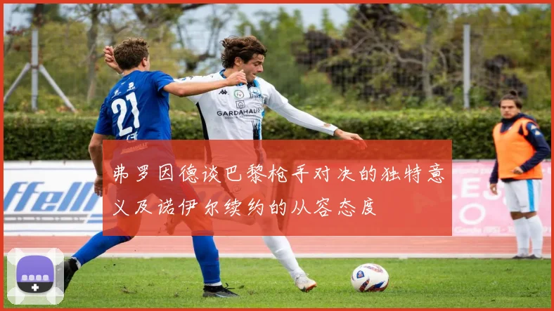 弗罗因德谈巴黎枪手对决的独特意义及诺伊尔续约的从容态度