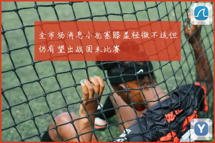 全市场消息小孔塞膝盖轻微不适但仍有望出战国米比赛