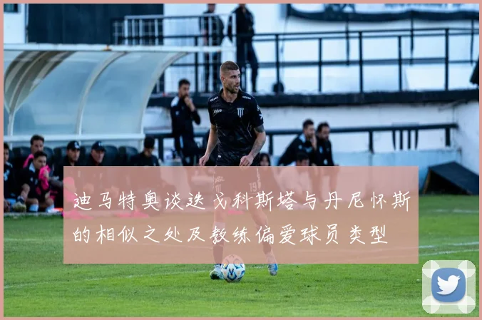 迪马特奥谈迭戈科斯塔与丹尼怀斯的相似之处及教练偏爱球员类型