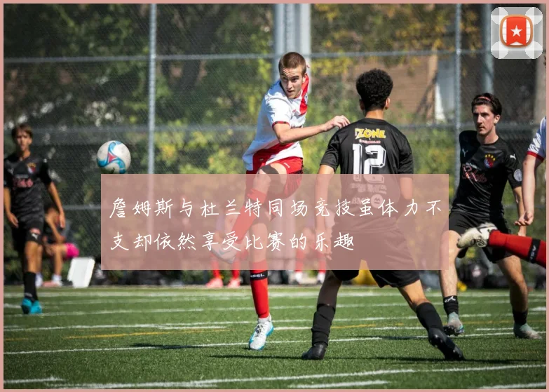 詹姆斯与杜兰特同场竞技虽体力不支却依然享受比赛的乐趣