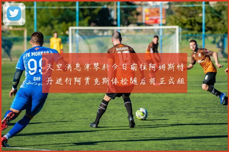 天空消息津琴科今日前往阿姆斯特丹进行阿贾克斯体检随后将正式租借加盟