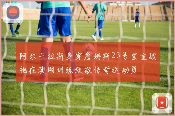 阿尔卡拉斯身穿詹姆斯23号紫金战袍在澳网训练致敬传奇运动员