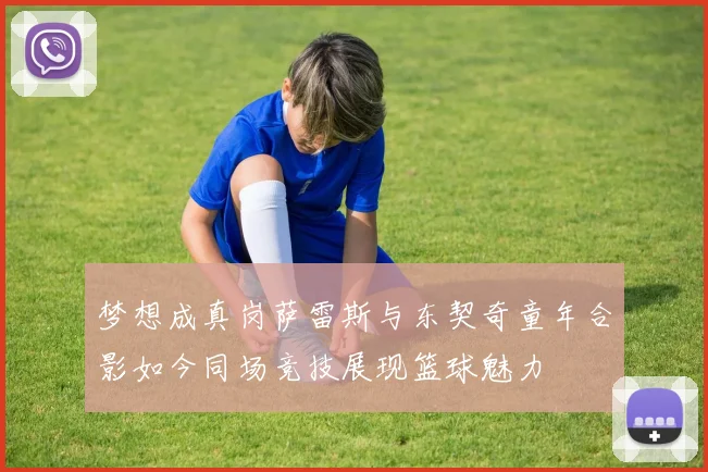 梦想成真岗萨雷斯与东契奇童年合影如今同场竞技展现篮球魅力