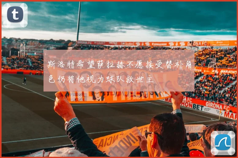 斯洛特希望萨拉赫不愿接受替补角色仍将他视为球队救世主