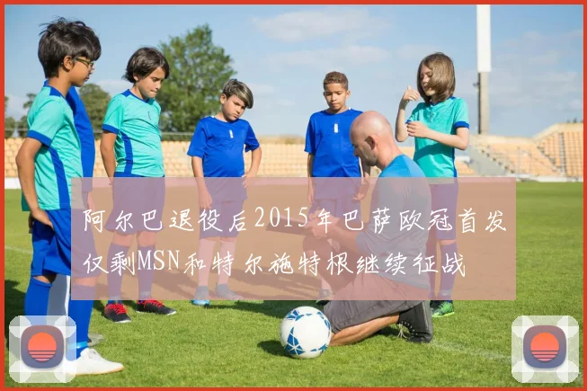 阿尔巴退役后2015年巴萨欧冠首发仅剩MSN和特尔施特根继续征战