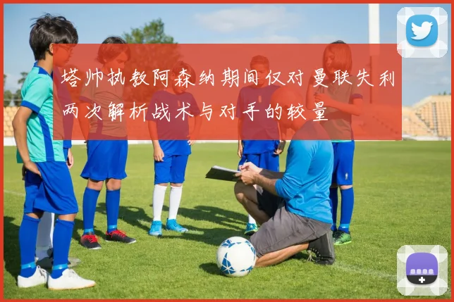 塔帅执教阿森纳期间仅对曼联失利两次解析战术与对手的较量