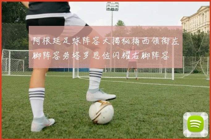 阿根廷足球阵容大揭秘梅西领衔左脚阵容劳塔罗恩佐闪耀右脚阵容