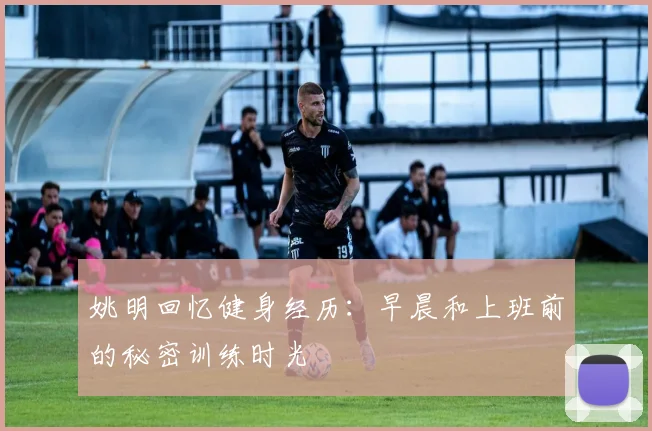 姚明回忆健身经历：早晨和上班前的秘密训练时光