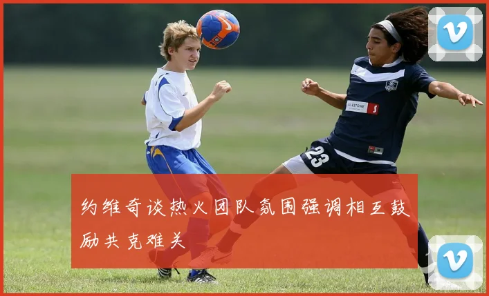约维奇谈热火团队氛围强调相互鼓励共克难关