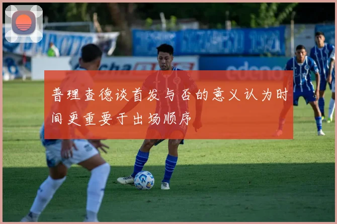 普理查德谈首发与否的意义认为时间更重要于出场顺序
