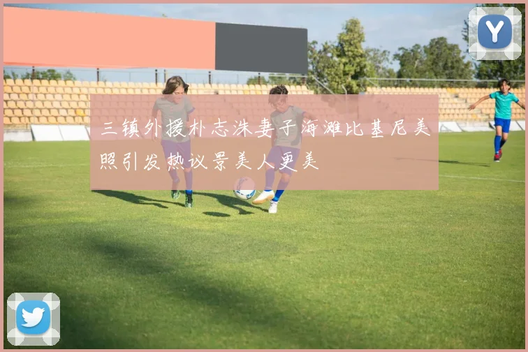 三镇外援朴志洙妻子海滩比基尼美照引发热议景美人更美