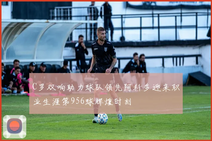 C罗双响助力球队领先阿科多迎来职业生涯第956球辉煌时刻