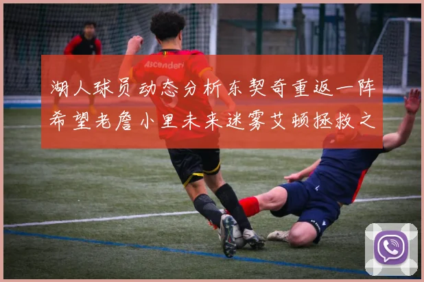 湖人球员动态分析东契奇重返一阵希望老詹小里未来迷雾艾顿拯救之战前景探讨