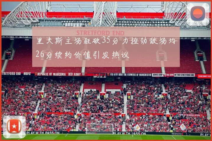 里夫斯主场狂砍35分力挫劲敌场均26分续约价值引发热议