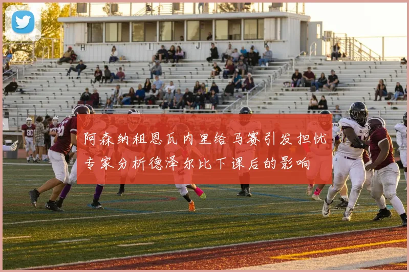 阿森纳租恩瓦内里给马赛引发担忧专家分析德泽尔比下课后的影响