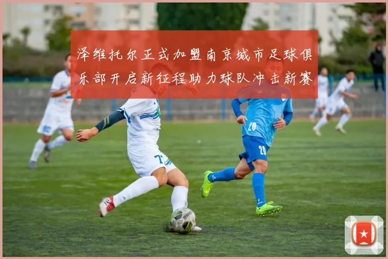 泽维托尔正式加盟南京城市足球俱乐部开启新征程助力球队冲击新赛季