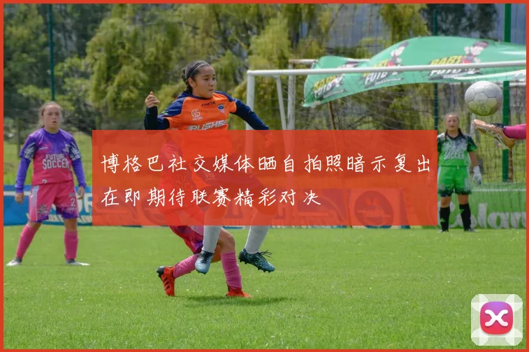 博格巴社交媒体晒自拍照暗示复出在即期待联赛精彩对决