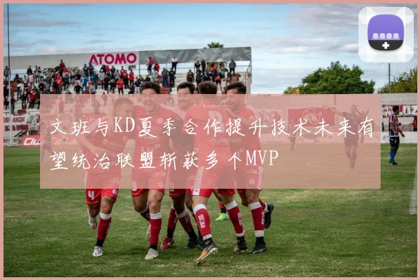 文班与KD夏季合作提升技术未来有望统治联盟斩获多个MVP