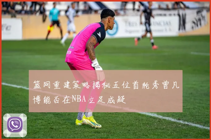 篮网重建策略揭秘五位首轮秀曾凡博能否在NBA立足成疑