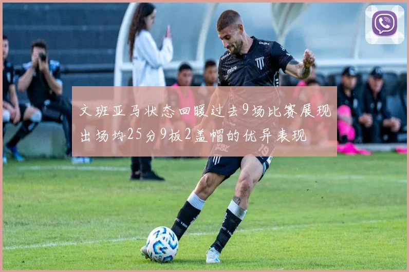 文班亚马状态回暖过去9场比赛展现出场均25分9板2盖帽的优异表现