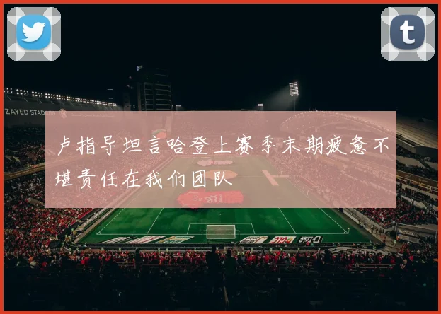卢指导坦言哈登上赛季末期疲惫不堪责任在我们团队