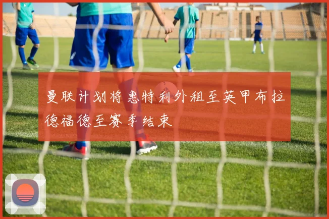曼联计划将惠特利外租至英甲布拉德福德至赛季结束