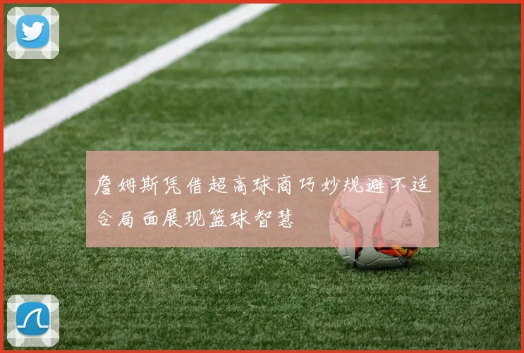 詹姆斯凭借超高球商巧妙规避不适合局面展现篮球智慧