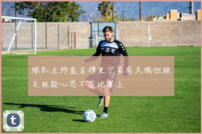 球队主帅直言穆里宁虽有天赋但缺乏经验心思不在比赛上
