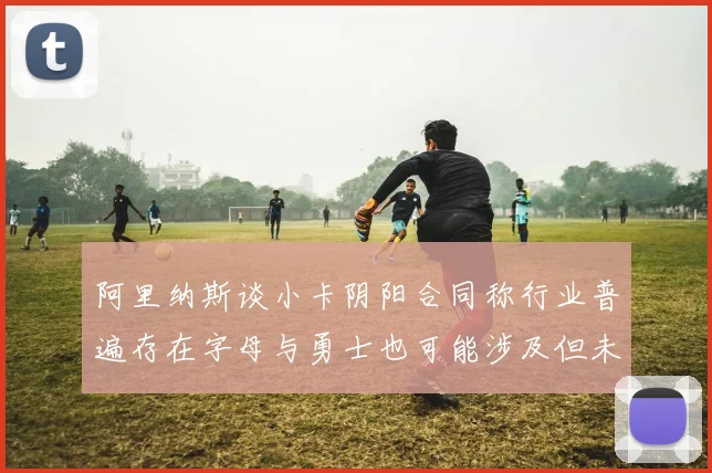 阿里纳斯谈小卡阴阳合同称行业普遍存在字母与勇士也可能涉及但未被查处